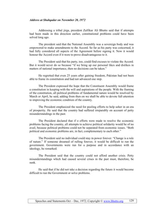 Speeches and Statements Oct – Dec, 1972; Copyright © www.bhutto.org 129
Address at Shabqadar on ovember 20, 1972
Addressing a tribal jirga, president Zulfikar Ali Bhutto said that if attempts
had been made in this direction earlier, constitutional problems could have been
solved long ago.
The president said that the National Assembly was a sovereign body and was
empowered to make amendments to the Accord. So far as his party was concerned, it
had fully considered all aspects of the Agreement before signing it. Now it would
honour the Accord even if it were to prove disadvantageous to it.
The President said that his party, too, could find excuses to violate the Accord.
But it would never do so because “if we bring up our personal likes and dislikes in
matters of national importance, then no decisions can be taken.”
He regretted that even 25 years after gaining freedom, Pakistan had not been
able to frame its constitution and had not advanced one step.
The President expressed the hope that the Constituent Assembly would frame
a constitution in keeping with the will and aspirations of the people. With the framing
of the constitution, all political problems of fundamental nature would be resolved by
March or April, he said, adding from then on we shall be able to devote full attention
to improving the economic condition of the country.
The President emphasized the need for pooling efforts to help usher in an era
of prosperity. He said that the country had suffered irreparably on account of petty
misunderstandings in the past.
The President declared that if o efforts were made to resolve the economic
problems facing the country, all attempts to achieve political solidarity would be of no
avail, because political problems could not be separated from economic issues. “Both
political and economic problems are, in fact, complementary to each other.”
The President said no individual could stay in power forever. “Change is a rule
of nature.” If someone dreamed of rulling forever, it would be difficult to run the
government. Governments were run for a purpose and in accordance with an
ideology, he remarked.
The President said that the country could not afford another crisis. Petty
misunderstandings which had caused several crises in the past must, therefore, be
sunk.
He said that if he did not take a decision regarding the future it would become
difficult to run the Government or solve problems.
 