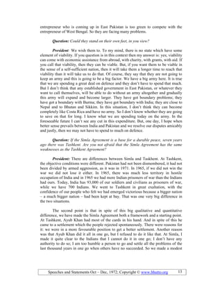 Speeches and Statements Oct – Dec, 1972; Copyright © www.bhutto.org 13
entrepreneur who is coming up in East Pakistan is too green to compete with the
entrepreneur of West Bengal. So they are facing many problems.
Question: Could they stand on their own feet, in you view?
President: We wish them to. To my mind, there is no state which have some
element of viability. If you question is in this context then my answer is: yes; viability
can come with economic assistance from abroad, with charity, with grants, with aid. If
you call that viability, then they can be viable. But, if you want them to be viable in
the sense of a self-sufficient nation, then it will take them a longer time to reach that
viability than it will take us to do that. Of course, they say that they are not going to
keep an army and this is going to be a big factor. We have a big army here. It is true
that we are spending a great deal on defence and they don’t have to spend that much.
But I don’t think that any established government in East Pakistan, or whatever they
want to call themselves, will be able to do without an army altogether and gradually
this army will expand and become larger. They have got boundary problems; they
have got a boundary with Burma; they have got boundary with India; they are close to
Nepal and to Bhutan and Sikkim. In this situation, I don’t think they can become
completely like Costa Rica and have no army. So I don’t know whether they are going
to save on that for long. I know what we are spending today on the army. In the
foreseeable future I can’t see any cut in this expenditure. But, one day, I hope when
better sense prevails between India and Pakistan and we resolve our disputes amicably
and justly, then we may not have to spend to much on defence.
Question: If the Simla Agreement is a base for a durable peace, seven years
ago there was Tashkent. Are you not afraid that the Simla Agreement has the same
weaknesses as the Tashkent Agreement?
President: There are differences between Simla and Taskhent. At Tashkent,
the objective conditions were different. Pakistan had not been dismembered, it had not
been divided by armed aggression, as it was in 1971. In 1965, if we did not win the
war we did not lose it either. In 1965, there was much less territory in hostile
occupation of India and in 1965 we had more Indian prisoners of war than the Indians
had ours. Today, India has 93,000 of our soldiers and civilians as prisoners of war,
while we have 700 Indians. We went to Tashkent in great exaltation, with the
confidence of our people who felt we had emerged victorious because a bigger nation
– a much bigger nation – had been kept at bay. That was one very big difference in
the two situations.
The second point is that in spite of this big qualitative and quantitative
difference, we have made the Simla Agreement both a framework and a starting point.
At Tashkent, Ayub Khan had most of the cards in his hand. And in spite of this he
came to a settlement which the people rejected spontaneously. There were reasons for
it: we were in a more favourable position to get a better settlement. Another reason
was that Ayub Khan did it all in one go, but I refused to do it like that. At Simla, I
made it quite clear to the Indians that I cannot do it in one go; I don’t have any
authority to do so; I am too humble a person to go and settle all the problems of the
last thousand years in one go when others have no succeeded. So we made a modest
 