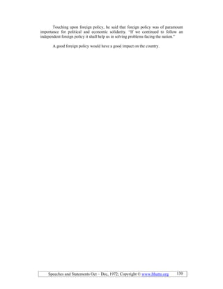 Speeches and Statements Oct – Dec, 1972; Copyright © www.bhutto.org 130
Touching upon foreign policy, he said that foreign policy was of paramount
importance for political and economic solidarity. “If we continued to follow an
independent foreign policy it shall help us in solving problems facing the nation.”
A good foreign policy would have a good impact on the country.
 