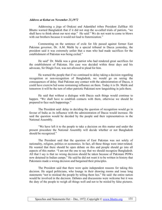 Speeches and Statements Oct – Dec, 1972; Copyright © www.bhutto.org 131
Address at Kohat on ovember 21,1972
Addressing a jirga of Orakzai and Adamkhel tribes President Zulfikar Ali
Bhutto warned Bangladesh that if it did not stop the so-called trials of patriots, “we
shall have to think about our next step.” He said:” We do not want to come to blows
with our brothers because it would not lead to fraternization.”
Commenting on the sentence of exile for life passed against former East
Pakistan governor, Dr. A.M. Malik by a special tribunal in Dacca yesterday, the
president said it was extremely unfair that a man who had made sacrifices for the
establishment of Pakistan was being exiled.”
He said” Dr. Malik was a great patriot who had rendered great sacrifices for
the establishment of Pakistan. His case was decided within three days and his
advocate, Sir Dingle Foot, was not allowed to plead for him.
He warned the people that if we continued to delay taking a decision regarding
recognition or non-recognition of Bangladesh, we would go on seeing the
consequences of delay. Had Pakistan any contact with the administration of Dacca, it
could have exerciw3ed some restraining influence on them. Today it is Dr. Malik and
tomorrow it will be the turn of other patriotic Pakistani now languishing in jails there.
He said that without a dialogue with Dacca such things would continue to
happen. “We shall have to establish contacts with them, otherwise we should be
prepared to face such happenings.”
The President said: delay in deciding the question of recognition would go in
favour of India as its influence with the administration of Dacca would increase. He
said the question would be decided by the people and their representatives in the
National Assembly.
“We have left it to the people to take a decision on this matter and under the
present procedure the National Assembly will decide whether or not Bangladesh
should be recognized.”
The President said that the question of East Pakistan was not solely of
nationality, religion, politics or economics. In fact, all these things were inter-related.
He wanted that there should be open debate on this and people should go into all
aspects of this matter. “I am not the one to say that we should recognize Bangladesh.
All that I say is that no wrong decision should be taken because of Pakistani POWs
now detained in Indian camps.” He said he did not want it to be written in history that
Pakistanis made a wrong decision and bargained their principles.
The President said that there were quite independent reasons for taking this
decision. He urged politicians, who lounge in their drawing rooms and issue long
statements “not to mislead the people by telling them lies.” He said: the entire nation
would be involved in the decision. Debates and discussions were welcome but it was
the duty of the people to weigh all things well and not to be misled by false pictures.
 