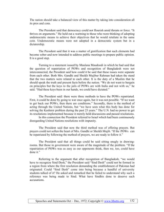 Speeches and Statements Oct – Dec, 1972; Copyright © www.bhutto.org 132
The nation should take a balanced view of this matter by taking into consideration all
its pros and cons.
The President said that democracy could not flourish amid threats or force. “It
thrives on arguments.” He held out a warming to those who were thinking of adopting
undemocratic means to achieve their objectives that he would retaliate in the same
coin. Undemocratic means were not adopted in a democratic system but in a
dictatorship.
The President said that it was a matter of gratification that such elements had
become sober and now intended to address public meetings to prepare public opinion.
It is a good step.
Turning to a statement issued by Maulana Maudoodi in which he had said that
the question of repatriation of POWs and recognition of Bangladesh were not
interconnected, the President said how could it be said that these issues were separate
from each other. Both Mrs. Gandhi and Sheikh Mujibur Rahman had taken the stand
that the two matters were related to each other. It is the duty of a Muslim that he
should speak the truth and present facts before the nation. “We do not want to bargain
on principles but the keys to the jails of POWs are with India and not with us,” he
said. “Had these keys been in our hands, we could have dictated.”
The President said: there were three methods to have the POWs repatriated.
First, it could be done by going to war once again, but it was not possible. “If we want
to get back our POWs, then there are conditions.” Secondly, there is the method of
acting through the United Nations, but “we have seen what this body has done for
solving the Kashmir problem during the past 25 years.” The U.N. had no power to get
its resolutions implemented because it merely held discussions and passed resolutions.
In this connection the President referred to Israel which had been continuously
disregarding United Nations resolutions with impunity.
The President said that now the third method was of offering prayers. But
prayers could not soften the heart of Mrs. Gandhi or Sheikh Mujib. “If the POWs can
be repatriated by following the method of prayers, we are ready to follow it.”
The President said that all things could be said sitting snugly in drawing-
rooms. But those in government were aware of the magnitude of the problem. “If the
repatriation of POWs was as easy as our opponents think, then we, too, could have
done it.”
Referring to the argument that after recognition of Bangladesh, “we would
have to recognize Sind Desh,” the President said “Sind Desh” could not be formed in
a region from where the first resolution demanding the establishment of Pakistan had
originated. Could “Sind Desh” come into being because a handful of university
students talked of it? He asked and remarked that he failed to understand why such a
reference was being made to Sind. What have Sindhis done to deserve such
accusations.
 