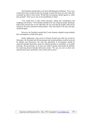 Speeches and Statements Oct – Dec, 1972; Copyright © www.bhutto.org 134
The President said that there were three lakh Bengalis in Pakistan. “If we were
to harm them they would not take the message of good will from our side when they
eventually go back to their home. Would they not generate hatred against us when
they go back?” This was no way of serving Pakistan or Islam.
“You would have to take correct decisions, taking into consideration and
weighing well all facts.” The President said that if he was wrong the people should get
hold of him and put him on the right path. He was sure that the people could not be
misled by the press-statement-issuing leaders. They had failed in the past and they
would fail again.
However, the President warned that if such elements adopted wrong methods
their consequences would not be good.
Earlier addressing a big crowd at Church Ground soon after his arrival by
Helicopter, the President said all international and internal problems could be resolved
by debates and discussions. He said that opposition to Government should be
expressed through democratic means by making speeches in assemblies or at public
meetings. The government, on its part, was ready to permit such people all facilities
for expressing dissent through democratic means. “No one can cow us down into
submission by force and threats. Force will be met by force.”
 