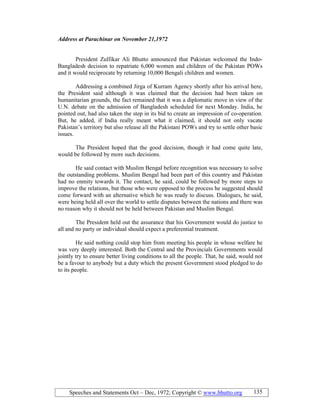 Speeches and Statements Oct – Dec, 1972; Copyright © www.bhutto.org 135
Address at Parachinar on ovember 21,1972
President Zulfikar Ali Bhutto announced that Pakistan welcomed the Indo-
Bangladesh decision to repatriate 6,000 women and children of the Pakistan POWs
and it would reciprocate by returning 10,000 Bengali children and women.
Addressing a combined Jirga of Kurram Agency shortly after his arrival here,
the President said although it was claimed that the decision had been taken on
humanitarian grounds, the fact remained that it was a diplomatic move in view of the
U.N. debate on the admission of Bangladesh scheduled for next Monday. India, he
pointed out, had also taken the step in its bid to create an impression of co-operation.
But, he added, if India really meant what it claimed, it should not only vacate
Pakistan’s territory but also release all the Pakistani POWs and try to settle other basic
issues.
The President hoped that the good decision, though it had come quite late,
would be followed by more such decisions.
He said contact with Muslim Bengal before recognition was necessary to solve
the outstanding problems. Muslim Bengal had been part of this country and Pakistan
had no enmity towards it. The contact, he said, could be followed by more steps to
improve the relations, but those who were opposed to the process he suggested should
come forward with an alternative which he was ready to discuss. Dialogues, he said,
were being held all over the world to settle disputes between the nations and there was
no reason why it should not be held between Pakistan and Muslim Bengal.
The President held out the assurance that his Government would do justice to
all and no party or individual should expect a preferential treatment.
He said nothing could stop him from meeting his people in whose welfare he
was very deeply interested. Both the Central and the Provincials Governments would
jointly try to ensure better living conditions to all the people. That, he said, would not
be a favour to anybody but a duty which the present Government stood pledged to do
to its people.
 