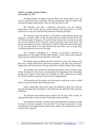 Speeches and Statements Oct – Dec, 1972; Copyright © www.bhutto.org 137
Address at a public meeting in Bannu
on ovember 22, 1972
President Zulfikar Ali Bhutto said that efforts were being made to give the
country a truly democratic constitution. The past constitutions were the works of one
man and thoroughly undemocratic. That was why they did not work.
The President said that a democratic constitution was the foremost
requirement of the country and the greatest attention was being paid to it. In this
connection, he said, an accord had been reached on the basic principles.
The President urged the people to work hard to make Pakistan strong and
prosperous. Frequent strikes would adversely affect the production and that in turn
will thwart the pace of progress. He said the huge foreign loans received in the past
had not been properly used. Otherwise, things would have been much better. The
present Government, however, would spare no effort to fulfill the needs of the people.
A start had been made in the right direction but since there was no magic lamp,
everything could not be achieved overnight.
The President, responding to a petition of grievances presented by
representatives of the Bannu Woollen Mills Workers’ Union, held out the assurance
that an inquiry would be held into the affairs of the mills.
He told the people of Bannu that their demand to convert the military dairy
farm into a college and hostels could not be accepted, as the farm was necessary to
supply milk to the armed forces. He said a better site would be found for their college.
The president also assured the tribesmen that greater efforts would be made
for the development of their areas and announced the upgrading of the intermediate
college of the Agency to the degree level. Besides, he said a match factory costing
Rs.70 lakh would be set up and a woolen mill was being planned.
The President said: the people and Government would have to put in united
efforts to catch up with the fast developing world.
Earlier, addressing a big crowd which had gathered to greet him at the air
strip, the President paid rich tributes to the tribesmen and called them the sword-arm
of Pakistan.
The tribesmen had rendered great sacrifices for the sake of the country, he
said, and hoped that in future too they would make similar sacrifices.
He assured the tribesmen, in reply to their demand, that the constitution would
be based on Islamic principles. He said that if the all-party agreement on basic
constitutional issues signed recently, had not been Islamic, the representatives, of JUI
would not have signed it.
 