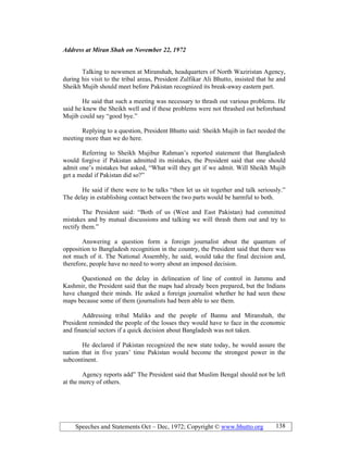 Speeches and Statements Oct – Dec, 1972; Copyright © www.bhutto.org 138
Address at Miran Shah on ovember 22, 1972
Talking to newsmen at Miranshah, headquarters of North Waziristan Agency,
during his visit to the tribal areas, President Zulfikar Ali Bhutto, insisted that he and
Sheikh Mujib should meet before Pakistan recognized its break-away eastern part.
He said that such a meeting was necessary to thrash out various problems. He
said he knew the Sheikh well and if these problems were not thrashed out beforehand
Mujib could say “good bye.”
Replying to a question, President Bhutto said: Sheikh Mujib in fact needed the
meeting more than we do here.
Referring to Sheikh Mujibur Rahman’s reported statement that Bangladesh
would forgive if Pakistan admitted its mistakes, the President said that one should
admit one’s mistakes but asked, “What will they get if we admit. Will Sheikh Mujib
get a medal if Pakistan did so?”
He said if there were to be talks “then let us sit together and talk seriously.”
The delay in establishing contact between the two parts would be harmful to both.
The President said: “Both of us (West and East Pakistan) had committed
mistakes and by mutual discussions and talking we will thrash them out and try to
rectify them.”
Answering a question form a foreign journalist about the quantum of
opposition to Bangladesh recognition in the country, the President said that there was
not much of it. The National Assembly, he said, would take the final decision and,
therefore, people have no need to worry about an imposed decision.
Questioned on the delay in delineation of line of control in Jammu and
Kashmir, the President said that the maps had already been prepared, but the Indians
have changed their minds. He asked a foreign journalist whether he had seen these
maps because some of them (journalists had been able to see them.
Addressing tribal Maliks and the people of Bannu and Miranshah, the
President reminded the people of the losses they would have to face in the economic
and financial sectors if a quick decision about Bangladesh was not taken.
He declared if Pakistan recognized the new state today, he would assure the
nation that in five years’ time Pakistan would become the strongest power in the
subcontinent.
Agency reports add” The President said that Muslim Bengal should not be left
at the mercy of others.
 