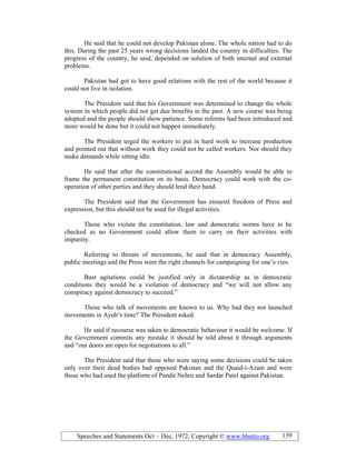 Speeches and Statements Oct – Dec, 1972; Copyright © www.bhutto.org 139
He said that he could not develop Pakistan alone. The whole nation had to do
this. During the past 25 years wrong decisions landed the country in difficulties. The
progress of the country, he said, depended on solution of both internal and external
problems.
Pakistan had got to have good relations with the rest of the world because it
could not live in isolation.
The President said that his Government was determined to change the whole
system in which people did not get due benefits in the past. A new course was being
adopted and the people should show patience. Some reforms had been introduced and
more would be done but it could not happen immediately.
The President urged the workers to put in hard work to increase production
and pointed out that without work they could not be called workers. Nor should they
make demands while sitting idle.
He said that after the constitutional accord the Assembly would be able to
frame the permanent constitution on its basis. Democracy could work with the co-
operation of other parties and they should lend their hand.
The President said that the Government has ensured freedom of Press and
expression, but this should not be used for illegal activities.
Those who violate the constitution, law and democratic norms have to be
checked as no Government could allow them to carry on their activities with
impunity.
Referring to threats of movements, he said that in democracy Assembly,
public meetings and the Press were the right channels for campaigning for one’s vies.
Bust agitations could be justified only in dictatorship as in democratic
conditions they would be a violation of democracy and “we will not allow any
conspiracy against democracy to succeed.”
Those who talk of movements are known to us. Why had they not launched
movements in Ayub’s time? The President asked.
He said if recourse was taken to democratic behaviour it would be welcome. If
the Government commits any mistake it should be told about it through arguments
and “our doors are open for negotiations to all.”
The President said that those who were saying some decisions could be taken
only over their dead bodies had opposed Pakistan and the Quaid-i-Azam and were
those who had used the platform of Pandit Nehru and Sardar Patel against Pakistan.
 