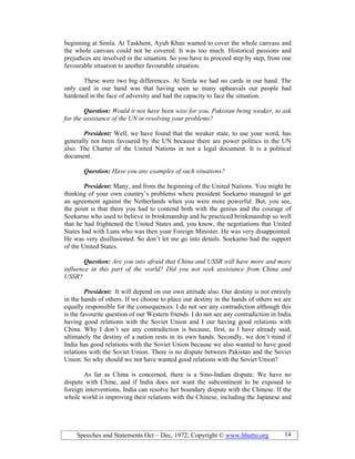 Speeches and Statements Oct – Dec, 1972; Copyright © www.bhutto.org 14
beginning at Simla. At Taskhent, Ayub Khan wanted to cover the whole canvass and
the whole canvass could not be covered. It was too much. Historical passions and
prejudices are involved in the situation. So you have to proceed step by step, from one
favourable situation to another favourable situation.
These were two big differences. At Simla we had no cards in our hand. The
only card in our hand was that having seen so many upheavals our people had
hardened in the face of adversity and had the capacity to face the situation.
Question: Would it not have been wise for you, Pakistan being weaker, to ask
for the assistance of the U in resolving your problems?
President: Well, we have found that the weaker state, to use your word, has
generally not been favoured by the UN because there are power politics in the UN
also. The Charter of the United Nations in not a legal document. It is a political
document.
Question: Have you any examples of such situations?
President: Many, and from the beginning of the United Nations. You might be
thinking of your own country’s problems where president Soekarno managed to get
an agreement against the Netherlands when you were more powerful. But, you see,
the point is that there you had to contend both with the genius and the courage of
Soekarno who used to believe in brinkmanship and he practiced brinkmanship so well
that he had frightened the United States and, you know, the negotiations that United
States had with Luns who was then your Foreign Minister. He was very disappointed.
He was very disillusioned. So don’t let me go into details. Soekarno had the support
of the United States.
Question: Are you into afraid that China and USSR will have more and more
influence in this part of the world? Did you not seek assistance from China and
USSR?
President: It will depend on our own attitude also. Our destiny is not entirely
in the hands of others. If we choose to place our destiny in the hands of others we are
equally responsible for the consequences. I do not see any contradiction although this
is the favourite question of our Western friends. I do not see any contradiction in India
having good relations with the Soviet Union and I our having good relations with
China. Why I don’t see any contradiction is because, first, as I have already said,
ultimately the destiny of a nation rests in its own hands. Secondly, we don’t mind if
India has good relations with the Soviet Union because we also wanted to have good
relations with the Soviet Union. There is no dispute between Pakistan and the Soviet
Union. So why should we not have wanted good relations with the Soviet Union?
As far as China is concerned, there is a Sino-Indian dispute. We have no
dispute with Chine, and if India does not want the subcontinent to be exposed to
foreign interventions, India can resolve her boundary dispute with the Chinese. If the
whole world is improving their relations with the Chinese, including the Japanese and
 