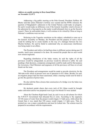 Speeches and Statements Oct – Dec, 1972; Copyright © www.bhutto.org 140
Address at a public meeting in Dera Ismail Khan
on ovember 23,1972
Addressing a big public meeting at the Polo Ground, President Zulfikar Ali
Bhutto said that unless Pakistan’s territory was vacated and the POWs released, the
question of Bangladesh’s admission to the United Nations could make no progress.
He said it would make no difference even if the General Assembly voted in favour of
the admission by a big majority as the matter would ultimately have to go the Security
council. There, he said amidst cheers, it will continue to be vetoed by China as long as
Pakistan’s conditions were not met.
Referring to the Yugoslav resolution on the subject, scheduled to come up in
the General Assembly on Monday, the President said the purpose of such a move
could be nothing but to create hurdles in the way of a dialogue between the two
Muslim brothers. He said he failed to understand why an unnecessary interference
was being made in our affairs.
The President said while a lot had been done in different sectors during past 10
months, much more remained to be done. He assured the people that no area would
now remain neglected.
Regarding distribution of the Indus waters, he said the rights of all the
provinces would be safeguarded; no province would be allowed to suffer. He said
pending a final decision, a temporary arrangement could be made and for that purpose
the Governors, Chief Ministers and engineers of all the provinces will have to sit and
thrash out the issue.
The President said arrangements would be made to provide electricity for the
300 tube-wells which at present were out of operation in D.I. Khan. Besides, he said,
an irrigation project had also been sanctioned, while a meeting would soon be held to
go into the question of power rates.
He also told the Dera citizens that construction of a bridge over the Indus was
under consideration.
He declared amidst cheers that every inch of D.I. Khan would be brought
under cultivation and he was prepared even to give his blood if it were needed.
About the Chashma Right bank Canal, he said it was an old scheme for which
the N.W.F.P. Government had allocated Rs.2.2 crore. According to the engineers
10.720 cusecs of water from the project would irrigate 3.5 lakh acres, while about the
Gomal Zam it was stated that 550 cusecs would irrigate 1.5 lakh acres. That, he
pointed out, was a major contradiction and must be looked into. The scheme must be
prepared in accordance with the requirements.
 