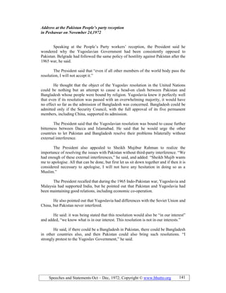 Speeches and Statements Oct – Dec, 1972; Copyright © www.bhutto.org 141
Address at the Pakistan People’s party reception
in Peshawar on ovember 24,1972
Speaking at the People’s Party workers’ reception, the President said he
wondered why the Yugoslavian Government had been consistently opposed to
Pakistan. Belgrade had followed the same policy of hostility against Pakistan after the
1965 war, he said.
The President said that “even if all other members of the world body pass the
resolution, I will not accept it.”
He thought that the object of the Yugoslav resolution in the United Nations
could be nothing but an attempt to cause a head-on clash between Pakistan and
Bangladesh whose people were bound by religion. Yugoslavia knew it perfectly well
that even if its resolution was passed with an overwhelming majority, it would have
no effect so far as the admission of Bangladesh was concerned. Bangladesh could be
admitted only if the Security Council, with the full approval of its five permanent
members, including China, supported its admission.
The President said that the Yugoslavian resolution was bound to cause further
bitterness between Dacca and Islamabad. He said that he would urge the other
countries to let Pakistan and Bangladesh resolve their problems bilaterally without
external interference.
The President also appealed to Sheikh Mujibur Rahman to realize the
importance of resolving the issues with Pakistan without third-party interference. “We
had enough of these external interferences,” he said, and added: “Sheikh Mujib wants
me to apologise. All that can be done, but first let us sit down together and if then it is
considered necessary to apologise, I will not have any hesitation in doing so as a
Muslim.”
The President recalled that during the 1965 Indo-Pakistan war, Yugoslavia and
Malaysia had supported India, but he pointed out that Pakistan and Yugoslavia had
been maintaining good relations, including economic co-operation.
He also pointed out that Yugoslavia had differences with the Soviet Union and
China, but Pakistan never interfered.
He said: it was being stated that this resolution would also be “in our interest”
and added, “we know what is in our interest. This resolution is not in our interests.”
He said, if there could be a Bangladesh in Pakistan, there could be Bangladesh
in other countries also, and then Pakistan could also bring such resolutions. “I
strongly protest to the Yugoslav Government,” he said.
 