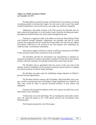 Speeches and Statements Oct – Dec, 1972; Copyright © www.bhutto.org 142
Address at a Public meeting in Chitral
on ovember 24, 1972
President Bhutto assured the people of Chitral that his Government was doing
everything possible to develop their region. He said work on the Lowari Top tunnel
would be undertaken as soon as the survey, now under way, had been completed.
Addressing a big public meeting at the Polo ground, the President said: he
fully realized the importance of an all-weather road to keep this far-flung and under-
developed area linked with the rest of the country throughout the year.
Turning to a suggestion made in the address of welcome about linking Chitral
with Peshawar through Jalalabad, Afghanistan, the President said that he would
consider this suggestion and also consult the Foreign Office. He said since the Afghan
Government would have to be involved if any such projects were undertaken, he
could not make a commitment immediately.
About power supply to Chitral, he said he would issue instructions to WAPDA
to take necessary steps in this connection as early as possible.
The President said that his Government was concentrating its attention on
economic development to improve the people’s standard of living and to provide their
children with basic amenities. Everything would be done step by step, he said.
The President said as agricultural land was scarce in this area and no big
industry could be established, his Government would pay special attention to tapping
the mineral resources of Chitral, Nagar and Gilgit.
He said there was great scope for establishing cottage industries in Chitral to
provide more job opportunities.
The President said the centuries old Cho Bridge, which had fallen some years
ago, would be reconstructed and a full-fledged college established soon. Similarly, he
said, steps would be taken to provide increased facilities of post offices and
telephones.
Turning to the demand for abolition of the usher system, he said he have to be
taken before it were abolished.
“It takes time even to do right things. We are treading the correct path, step by
step.” He urged the people to be a little patient and give the Government some
breathing space.
The President promised to visit Chitral again.
 