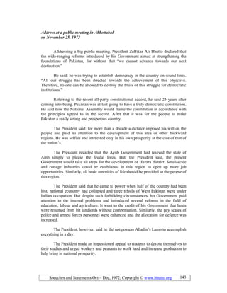 Speeches and Statements Oct – Dec, 1972; Copyright © www.bhutto.org 143
Address at a public meeting in Abbottabad
on ovember 25, 1972
Addressing a big public meeting. President Zulfikar Ali Bhutto declared that
the wide-ranging reforms introduced by his Government aimed at strengthening the
foundations of Pakistan, for without that “we cannot advance towards our next
destination.”
He said: he was trying to establish democracy in the country on sound lines.
“All our struggle has been directed towards the achievement of this objective.
Therefore, no one can be allowed to destroy the fruits of this struggle for democratic
institutions.”
Referring to the recent all-party constitutional accord, he said 25 years after
coming into being. Pakistan was at last going to have a truly democratic constitution.
He said now the National Assembly would frame the constitution in accordance with
the principles agreed to in the accord. After that it was for the people to make
Pakistan a really strong and prosperous country.
The President said: for more than a decade a dictator imposed his will on the
people and paid no attention to the development of this area or other backward
regions. He was selfish and interested only in his own prosperity at the cost of that of
the nation’s.
The President recalled that the Ayub Government had revived the state of
Amb simply to please the feudal lords. But, the President said, the present
Government would take all steps for the development of Hazara district. Small-scale
and cottage industries could be established in this region to open up more job
opportunities. Similarly, all basic amenities of life should be provided to the people of
this region.
The President said that he came to power when half of the country had been
lost, national economy had collapsed and three tehsils of West Pakistan were under
Indian occupation. But despite such forbidding circumstances, his Government paid
attention to the internal problems and introduced several reforms in the field of
education, labour and agriculture. It went to the credit of his Government that lands
were resumed from bit landlords without compensation. Similarly, the pay scales of
police and armed forces personnel were enhanced and the allocation for defence was
increased.
The President, however, said he did not possess Alladin’s Lamp to accomplish
everything in a day.
The President made an impassioned appeal to students to devote themselves to
their studies and urged workers and peasants to work hard and increase production to
help bring in national prosperity.
 