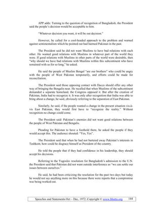 Speeches and Statements Oct – Dec, 1972; Copyright © www.bhutto.org 144
APP adds: Turning to the question of recognition of Bangladesh, the President
said the people’s decision would be acceptable to him.
“Whatever decision you want, it will be out decision.”
However, he called for a cool-headed approach to the problem and warned
against sentimentalism which he pointed out had harmed Pakistan in the past.
The President said he did not want Muslims to have bad relations with each
other. He wanted good relations with Muslims in whatever part of the world they
were. If good relations with Muslims in other parts of the world were desirable, then
“why should we have bad relations with Muslims within this subcontinent who have
remained with us for so long,” he asked.
He said the people of Muslim Bengal “are our brothers” who could be angry
with the people of West Pakistan temporarily, and efforts could be made for
reconciliation.
The President said those opposing contact with Dacca should offer any other
way of bringing the Bengalis near. He recalled that when Muslims of the subcontinent
demanded a separate homeland, the Congress opposed it. But after the creation of
Pakistan, India had to recognize it. It was only after recognition that India was able to
bring about a change, he said, obviously referring to the separation of East Pakistan.
Similarly, he said, if the people wanted a change in the present situation vis-à-
vis East Pakistan, they would first have to “recognize the reality.” Without
recognition no change could come.
The President said: Pakistan’s enemies did not want good relations between
the people of West Pakistan and Bengalis.
Pleading for Pakistan to have a foothold there, he asked the people if they
would accept this. The audience shouted: “Yes, Yes”.
The President said that when he had not bartered away Pakistan’s interests in
Tashkent, how could he disgrace himself as President of the country.
He told the people that if they had confidence in his leadership, they should
accept his decisions.
Referring to the Yugoslav resolution for Bangladesh’s admission to the U.N.
the President said that Pakistan did not want outside interference as “we can settle our
issues between ourselves.”
He said, he had been criticizing the resolution for the past two days but today
he would not say anything more on this because there were reports that a compromise
was being worked out.
 