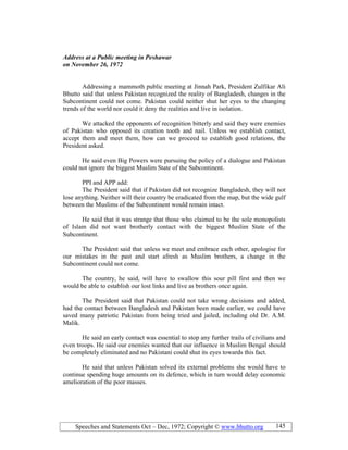 Speeches and Statements Oct – Dec, 1972; Copyright © www.bhutto.org 145
Address at a Public meeting in Peshawar
on ovember 26, 1972
Addressing a mammoth public meeting at Jinnah Park, President Zulfikar Ali
Bhutto said that unless Pakistan recognized the reality of Bangladesh, changes in the
Subcontinent could not come. Pakistan could neither shut her eyes to the changing
trends of the world nor could it deny the realities and live in isolation.
We attacked the opponents of recognition bitterly and said they were enemies
of Pakistan who opposed its creation tooth and nail. Unless we establish contact,
accept them and meet them, how can we proceed to establish good relations, the
President asked.
He said even Big Powers were pursuing the policy of a dialogue and Pakistan
could not ignore the biggest Muslim State of the Subcontinent.
PPI and APP add:
The President said that if Pakistan did not recognize Bangladesh, they will not
lose anything. Neither will their country be eradicated from the map, but the wide gulf
between the Muslims of the Subcontinent would remain intact.
He said that it was strange that those who claimed to be the sole monopolists
of Islam did not want brotherly contact with the biggest Muslim State of the
Subcontinent.
The President said that unless we meet and embrace each other, apologise for
our mistakes in the past and start afresh as Muslim brothers, a change in the
Subcontinent could not come.
The country, he said, will have to swallow this sour pill first and then we
would be able to establish our lost links and live as brothers once again.
The President said that Pakistan could not take wrong decisions and added,
had the contact between Bangladesh and Pakistan been made earlier, we could have
saved many patriotic Pakistan from being tried and jailed, including old Dr. A.M.
Malik.
He said an early contact was essential to stop any further trails of civilians and
even troops. He said our enemies wanted that our influence in Muslim Bengal should
be completely eliminated and no Pakistani could shut its eyes towards this fact.
He said that unless Pakistan solved its external problems she would have to
continue spending huge amounts on its defence, which in turn would delay economic
amelioration of the poor masses.
 