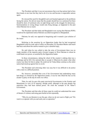 Speeches and Statements Oct – Dec, 1972; Copyright © www.bhutto.org 146
The President said that it was not uncommon that even big nations had to bow
their heads at one time but they had to do it to rise and become a respectable nations
again.
He stressed the need for thoughtful and cool-hearted approach to the problems
facing the nation. He did not mean that the people should have no sentiment but there
should be show of sentiment only on right things such as the struggle for democracy.
Sentimentalism in wrong things would only bring damage, as happened in the past
when Pakistan lost so much.
The President said that India and Bangladesh were saying that Pakistan POWs
would not be repatriated unless Pakistan accorded recognition to Bangladesh.
Pakistan, he said, was opposed to bargaining and it wanted a just solution of
the issues.
Referring to the assertion by an Opposition leader that he had recognized
Bangladesh when he took oath of office on December 20, President Bhutto said much
had been said about this and he wanted to give a detailed reply.
He said when he was called to take the reins of Government there was no
single member of the majority party (Awami League) in West Pakistan to whom he
could hand over power, as asserted by the Opposition leader.
In those circumstances, taking the wheel of the country’s sinking ship was a
challenge and he felt it his national duty to accept it. Otherwise he asked, what other
course was there for him to adopt. He could not let Yahya Khan continue as the entire
nation had stood up against him in revolt.
The President said criticising other was easy but it was difficult to do justice
with a man in a difficult position.
He, however, reminded that even if his Government had undertaking many
bad things as claimed by the Opposition leader, it was he who lifted the ban on his
(leader’s) party on the day he took over office.
Then, he said, he gave this party provincial Governments in the Frontier and
Baluchistan in view of its majority, though small, although in the past despite big
majorities they had been denied power. He cited the example of Dr. Khan’s
Government.
The President said that after all these steps he could not understand the cause
of threats of violence and using guns hurled at him repeatedly.
“Why do you threaten to use the gun, when we do not want to flight you? We
want to co-operate with you and seek your co-operation.”
 
