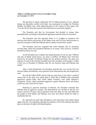 Speeches and Statements Oct – Dec, 1972; Copyright © www.bhutto.org 148
Address to Indian prisoners of war at Lyallpur Camp
on ovember 27, 1972
The decision to release unilaterally all 617 Indian prisoners of war, captured
during last December conflict with India, was announced at Lyallpur by President
Zulfikar Ali Bhutto who, while addressing them in the vicinity of their camp, said:
“You are all free from this moment and could return to your homes happily.”
The President said that his Government had decided to release them
unconditionally according to international agreements and the Geneva Convention.
The President who had specially flown in to Lyallpur to announce this
decision told officers and jawans of the Indian Army and Air Force held prisoners to
carry the message to India that Pakistan had no enmity towards their country.
The President, however, regretted that while Pakistan had no animosity
towards India, India still considered Pakistan as its enemy. This, however, would be
decided by history, he said.
As the President rose to address the Indian prisoners of war, he said: “Officers
and men of Indian armed forces, my name is Zulfikar Ali Bhutto and I had been
elected by the people of Pakistan during the last general elections. Our party got
majority of seats in the National assembly and with a mandate of the people’s verdict
I took over as President of Pakistan after the war between India and Pakistan had
ended.”
After a brief introduction, the President said that this was not the first war
between Indian and Pakistan; since partition of the Subcontinent they had fought three
wars.
He told the Indian POWs that he had not come here to give them a political
sermon but at the same time asked them to think that if Pakistan had committed
aggression against India, then which Indian territories were under Pakistan’s
occupation. In fact, India committed aggression against Pakistan thrice and history
could very well vouch for his claim.
Referring to peaceful intentions of Pakistan, the President reiterated that
Pakistan had no aggressive designs. The Subcontinent was divided so that the two
nations could live in peace and co-operation with each other, he said, and added that
the people of both Indian and Pakistan were poor and efforts should be made to
ameliorate their lot.
He expressed his grief that disturbances and animosities had started taking
shape from the very beginning although the partition of the Sub-continent had taken
place on the basis of right of self-determination.
 