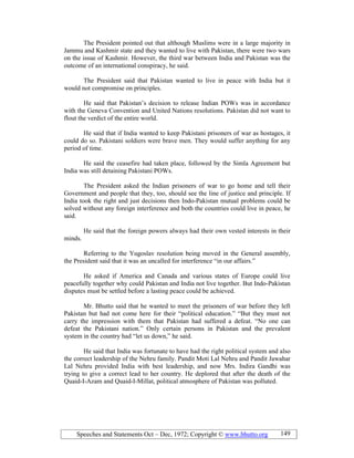 Speeches and Statements Oct – Dec, 1972; Copyright © www.bhutto.org 149
The President pointed out that although Muslims were in a large majority in
Jammu and Kashmir state and they wanted to live with Pakistan, there were two wars
on the issue of Kashmir. However, the third war between India and Pakistan was the
outcome of an international conspiracy, he said.
The President said that Pakistan wanted to live in peace with India but it
would not compromise on principles.
He said that Pakistan’s decision to release Indian POWs was in accordance
with the Geneva Convention and United Nations resolutions. Pakistan did not want to
flout the verdict of the entire world.
He said that if India wanted to keep Pakistani prisoners of war as hostages, it
could do so. Pakistani soldiers were brave men. They would suffer anything for any
period of time.
He said the ceasefire had taken place, followed by the Simla Agreement but
India was still detaining Pakistani POWs.
The President asked the Indian prisoners of war to go home and tell their
Government and people that they, too, should see the line of justice and principle. If
India took the right and just decisions then Indo-Pakistan mutual problems could be
solved without any foreign interference and both the countries could live in peace, he
said.
He said that the foreign powers always had their own vested interests in their
minds.
Referring to the Yugoslav resolution being moved in the General assembly,
the President said that it was an uncalled for interference “in our affairs.”
He asked if America and Canada and various states of Europe could live
peacefully together why could Pakistan and India not live together. But Indo-Pakistan
disputes must be settled before a lasting peace could be achieved.
Mr. Bhutto said that he wanted to meet the prisoners of war before they left
Pakistan but had not come here for their “political education.” “But they must not
carry the impression with them that Pakistan had suffered a defeat. “No one can
defeat the Pakistani nation.” Only certain persons in Pakistan and the prevalent
system in the country had “let us down,” he said.
He said that India was fortunate to have had the right political system and also
the correct leadership of the Nehru family. Pandit Moti Lal Nehru and Pandit Jawahar
Lal Nehru provided India with best leadership, and now Mrs. Indira Gandhi was
trying to give a correct lead to her country. He deplored that after the death of the
Quaid-I-Azam and Quaid-I-Millat, political atmosphere of Pakistan was polluted.
 