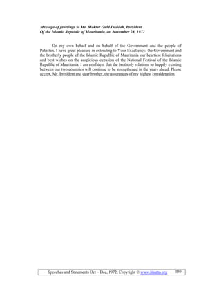 Speeches and Statements Oct – Dec, 1972; Copyright © www.bhutto.org 150
Message of greetings to Mr. Moktar Ould Daddah, President
Of the Islamic Republic of Mauritania, on ovember 28, 1972
On my own behalf and on behalf of the Government and the people of
Pakistan. I have great pleasure in extending to Your Excellency, the Government and
the brotherly people of the Islamic Republic of Mauritania our heartiest felicitations
and best wishes on the auspicious occasion of the National Festival of the Islamic
Republic of Mauritania. I am confident that the brotherly relations so happily existing
between our two countries will continue to be strengthened in the years ahead. Please
accept, Mr. President and dear brother, the assurances of my highest consideration.
 