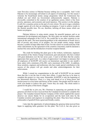 Speeches and Statements Oct – Dec, 1972; Copyright © www.bhutto.org 152
want first-class science in Pakistan because nothing less is acceptable. And I wish
Pakistan to be increasingly self-reliant in all aspects of technology. For this reason I
welcome the broad-based atomic energy programme which the Commission has
chalked out and which my Government enthusiastically supports. Pakistan is
irrevocably committed to the creation of an egalitarian society which is free from
poverty, ignorance, and economic and social injustices. This society is in the making.
It calls for a ceaseless action on the part of every citizen. We are to wage a relentless
struggle against all evils that are retarding our progress. I want to achieve results in
the shortest possible time. We are, therefore, utilizing all those means which can
hasten our progress.
Pakistan believes in using atomic energy for peaceful purposes and as an
instrument for development and progress. We have place our nuclear facilities under
international safeguards of the I.A.E.A. We would like to see other countries in our
region do the same. The most menacing problem in the subcontinent of South Asia is
that of poverty and misery of its peoples. For our people atomic energy should
become a symbol of hope rather than of fear. For this reason we would welcome if the
entire subcontinent, by the agreement of the countries concerned, could be declared a
nuclear-free zone and the introduction of nuclear weapons banned.
The credit for building this plant goes to the workers, technicians, engineers
and scientists of the Atomic Energy Commission, past and present, who have worked
with great dedication over the last seven years. I want to tell them that the country
appreciates their good work. As a token of appreciation I am happy to announce that
all employees of KANUPP will receive an honorarium equivalent to one month’s
basic salary with a minimum of Rs.200/- and a maximum of Rs.1,000/-. In addition,
those scientists, engineers and technicians who have made special contribution to the
success of this project will get awards and other acknowledgements for their
achievements.
While I extend my congratulations to the staff of KANUPP let me remind
them that this is not the time to relax their efforts. A great deal has to be done to
complete this project in a true sense. Remember, KANUPP is only the beginning of
our determined objectives. There is a long road ahead of us to bring power and
nuclear power to every home and factory in this country. Our people must be ready to
work even harder to achieve this goal. I know they are ready. The whole nation is
geared for the glory of this heroic struggle.
I would like to join you, Mr. Chairman in expressing our gratitude for the
generous aid which we have received from the Canadian Government to complete this
project. The Canadian General Electric Company (CGE) which supplied this reactor
deserves our sincere thanks for its co-operation and the hard work done by the
Canadian scientists and engineers in completing this plant. They have been working
ambassadors of goodwill from a great and friendly country.
I also take the opportunity of acknowledging the generous help received from
Japan in supplying turbo generator for this plant. The I.A.E.A. has also given us
 