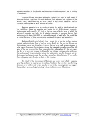Speeches and Statements Oct – Dec, 1972; Copyright © www.bhutto.org 153
valuable assistance in the planning and implementation of this project and in training
of manpower.
With our friends from other developing countries, we shall be most happy to
share our limited experience. We shall welcome their scientists and engineers to the
atomic energy establishments we have created in agriculture, medicine, nuclear
research, nuclear power to work with our scientists.
Pakistan wants to forge new and everlasting ties with or friends abroad and
our neighbours based on equality and justice in all fields-cultural, economic,
technological and scientific. We believe that the most effective way in which the
advanced countries can help the developing countries is through sharing their
technology with them. KANUPP is a splendid example of such help. We would like
to extend the scope of these agreements to include all of science and technology.
Ladies and gentlemen, before I close I would like to say that we have made a
modest beginning in the field of nuclear power. But I feel the way our friends and
distinguished guests are sitting here, it seems that we have made greater advance in
solar energy. I am sorry for the inconvenience that is caused to you because of the full
glow of the sun on you while these proceeding have taken place. We did not expect
the day to be so warm because by December our climate becomes quite salubrious.
But unfortunately it seems that the winter has set in rather late. So please do not feel
discouraged and disappointed that you have come here this afternoon. If you suffer
from a headache we will make up for it by this evening.
On behalf of the Government of Pakistan and on my own behalf I welcome
you. We are happy to receive you in our land. We know that you have traveled long
distances to be with us and we are grateful to you for the encouragement and support
that you have given us by participating with us on this occasion. I thank you.
 