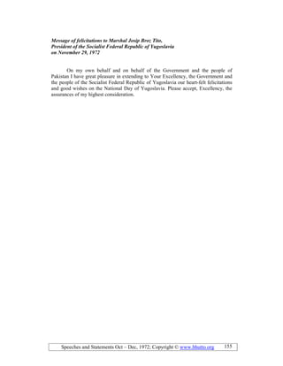 Speeches and Statements Oct – Dec, 1972; Copyright © www.bhutto.org 155
Message of felicitations to Marshal Josip Broz Tito,
President of the Socialist Federal Republic of Yugoslavia
on ovember 29, 1972
On my own behalf and on behalf of the Government and the people of
Pakistan I have great pleasure in extending to Your Excellency, the Government and
the people of the Socialist Federal Republic of Yugoslavia our heart-felt felicitations
and good wishes on the National Day of Yugoslavia. Please accept, Excellency, the
assurances of my highest consideration.
 