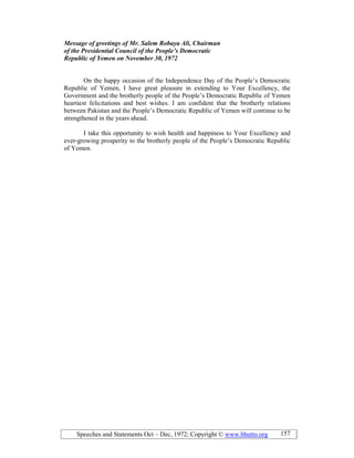 Speeches and Statements Oct – Dec, 1972; Copyright © www.bhutto.org 157
Message of greetings of Mr. Salem Robaya Ali, Chairman
of the Presidential Council of the People’s Democratic
Republic of Yemen on ovember 30, 1972
On the happy occasion of the Independence Day of the People’s Democratic
Republic of Yemen, I have great pleasure in extending to Your Excellency, the
Government and the brotherly people of the People’s Democratic Republic of Yemen
heartiest felicitations and best wishes. I am confident that the brotherly relations
between Pakistan and the People’s Democratic Republic of Yemen will continue to be
strengthened in the years ahead.
I take this opportunity to wish health and happiness to Your Excellency and
ever-growing prosperity to the brotherly people of the People’s Democratic Republic
of Yemen.
 