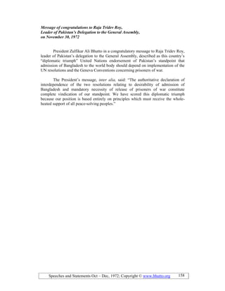 Speeches and Statements Oct – Dec, 1972; Copyright © www.bhutto.org 158
Message of congratulations to Raja Tridev Roy,
Leader of Pakistan’s Delegation to the General Assembly,
on ovember 30, 1972
President Zulfikar Ali Bhutto in a congratulatory message to Raja Tridev Roy,
leader of Pakistan’s delegation to the General Assembly, described as this country’s
“diplomatic triumph” United Nations endorsement of Pakistan’s standpoint that
admission of Bangladesh to the world body should depend on implementation of the
UN resolutions and the Geneva Conventions concerning prisoners of war.
The President’s message, inter alia, said: “The authoritative declaration of
interdependence of the two resolutions relating to desirability of admission of
Bangladesh and mandatory necessity of release of prisoners of war constitute
complete vindication of our standpoint. We have scored this diplomatic triumph
because our position is based entirely on principles which must receive the whole-
heated support of all peace-solving peoples.”
 