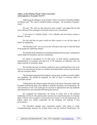 Speeches and Statements Oct – Dec, 1972; Copyright © www.bhutto.org 159
Address at the Pakistan People’s Party Convention
at Rawalpindi on ovember 30,1972
Addressing the delegates to the People’s Party Convention, President Zulfikar
Ali Bhutto said: “We want to establish Islamic socialism – the socialism of Quaid-i-
Azam.”
He said: “We will not take directives from outside” and added that he had
never told any of his colleagues in the party that he was a Communist.
“I was born in a Muslim family. I am a Muslim and will always remain a
Muslim,” he said.
He also said that his party would not allow anyone to use the fair name of
Islam for exploitation.
The President said” “we are at war also with those who want to such the blood
of the people by exploiting religion.”
He said that there should be no misunderstanding about his party’s programme
which stands for Socialism, and not Communism.
He asked if resumption of 30 lakh acres of land without compensation,
nationalization of insurance and take-over of 20 categories of industries were not
steps in pursuit of socialistic ideals.
He said that the pace of reforms could have been accelerated but it has to be
slow in our case because we have to combine the parliamentary system of government
with our socialistic ideals.
The President deprecated the tendency among party members towards infights
and squabbles. We should be prepared; he said, to listen to criticism which is
reasonable and fair.
Talking about the charges against the party of deviation from party ideals, the
President said that the party was wedded to scientific Socialism, not Communism. He
said extremists of the Left could also be accused of opportunism like big landlords
and industrialists who joined the PPP during the election.
He castigated the bureaucracy for trying to create rifts in the political
leadership at all levels. He said his prime mission was to put bureaucracy in its proper
place. It has its role as people’s servant and not its master. It was the bureaucracy, he
added, which was mainly responsible for the misdeeds and undoing of past
governments.
The President charged some reactionary parties with trying to create
misunderstandings between the Armed Forces and the political Government. He
 