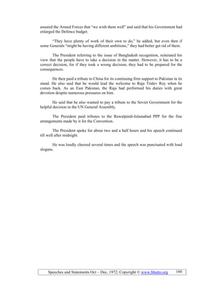 Speeches and Statements Oct – Dec, 1972; Copyright © www.bhutto.org 160
assured the Armed Forces that “we wish them well” and said that his Government had
enlarged the Defence budget.
“They have plenty of work of their own to do,” he added, but even then if
some Generals “might be having different ambitions,” they had better get rid of them.
The President referring to the issue of Bangladesh recognition, reiterated his
view that the people have to take a decision in the matter. However, it has to be a
correct decision, for if they took a wrong decision, they had to be prepared for the
consequences.
He then paid a tribute to China for its continuing firm support to Pakistan in its
stand. He also said that he would lead the welcome to Raja Tridev Roy when he
comes back. As an East Pakistan, the Raja had performed his duties with great
devotion despite numerous pressures on him.
He said that he also wanted to pay a tribute to the Soviet Government for the
helpful decision in the UN General Assembly.
The President paid tributes to the Rawalpindi-Islamabad PPP for the fine
arrangements made by it for the Convention.
The President spoke for about two and a half hours and his speech continued
till well after midnight.
He was loudly cheered several times and the speech was punctuated with loud
slogans.
 