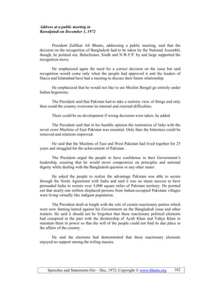 Speeches and Statements Oct – Dec, 1972; Copyright © www.bhutto.org 162
Address at a public meeting in
Rawalpindi on December 1, 1972
President Zulfikar Ali Bhutto, addressing a public meeting, said that the
decision on the recognition of Bangladesh had to be taken by the National Assembly
though, he pointed out, Baluchistan, Sindh and N.W.F.P. by and large supported the
recognition move.
He emphasized again the need for a correct decision on the issue but said
recognition would come only when the people had approved it and the leaders of
Dacca and Islamabad have had a meeting to discuss their future relationship.
He emphasized that he would not like to see Muslim Bengal go entirely under
Indian hegemony.
The President said that Pakistan had to take a realistic view of things and only
then could the country overcome its internal and external difficulties.
There could be no development if wrong decisions were taken, he added.
The President said that in his humble opinion the restoration of links with the
seven crore Muslims of East Pakistan was essential. Only then the bitterness could be
removed and relations improved.
He said that the Muslims of East and West Pakistan had lived together for 25
years and struggled for the achievement of Pakistan.
The President urged the people to have confidence in their Government’s
leadership, assuring that he would never compromise on principles and national
dignity while dealing with the Bangladesh question or any other mater.
He asked the people to realize the advantage Pakistan was able to secure
through the Simla Agreement with India and said it was no mean success to have
persuaded India to restore over 5,000 square miles of Pakistan territory. He pointed
out that nearly one million displaced persons from Indian-occupied Pakistani villages
were living virtually like indigent population.
The President dealt at length with the role of certain reactionary parties which
were now fanning hatred against his Government on the Bangladesh issue and other
matters. He said it should not be forgotten that these reactionary political elements
had conspired in the past with the dictatorship of Ayub Khan and Yahya Khan to
maintain them in power so that the will of the people could not find its due place in
the affairs of the country.
He said the elections had demonstrated that these reactionary elements
enjoyed no support among the toiling masses.
 