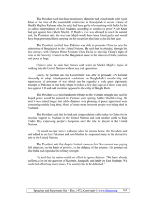Speeches and Statements Oct – Dec, 1972; Copyright © www.bhutto.org 163
The President said that these reactionary elements had joined hands with Ayub
Khan at the time of the round-table conference in Rawalpindi to secure release of
Sheikh Mujibur Rahman who, he said, had been guilty of conspiring with India for the
so called independence of East Pakistan, according to conclusive proof Ayub Khan
had got against him (Sheih Mujib). If Mujib’s trial was allowed to reach its natural
end, the President said, the was sure Mujib would have been found guilty and would
have been prevented from carrying out his secession plan later as he did last year.
The President recalled how Pakistan was able to persuade China to veto the
admission of Bangladesh to the United Nations. He said that he pleaded, through his
two envoys, with Chinese Prime Minister Chou En-lai to exercise China’s right of
veto in the Security Council on the Bangladesh issue in the interest of both countries
and peace at large.
China’s veto, he said, had thrown cold water on Sheikh Mujib’s hopes of
walking into the United Nations without any real opposition.
Lately, he pointed out, his Government was able to persuade UN General
Assembly to adopt interdependent resolutions on Bangladesh’s membership and
repatriation of prisoners of war which can be regarded a truly great diplomatic
triumph of Pakistan in that body where it looked a few days ago as if there were only
two against 130 and odd members opposed to the entry of Bangla Desh.
The President also paid handsome tributes to the Vietnam struggle and said he
hoped peace would be restored in Vietnam soon sparing further bloo9d-letting. He
said it was indeed tragic that while disputes over phrasing of peace agreement were
consuming unduly long time, blood of many more innocent people was being shed in
Vietnam.
The President said that he had sent congratulatory cable today to China for its
resolute support to Pakistan in the United Nations and sent another cable to Raja
Tridev Roy expressing people’s happiness over the role he played in the United
Nations.
He would receive hero’s welcome when he returns home, the President said
and added as an East Pakistani and non-Muslim he surpassed many in the distinctive
role at the United Nations.
The President said that despite limited resources his Government was paying
full attention, on the basis of priority, to the defence of the country. He pointed out
that India had expanded its military strength.
He said that the nation could not afford to ignore defence. “We have already
suffered a lot on the question of Kashmir, Junagadh, and lately on East Pakistan. We
could not afford any more losses. The country has to be defended.”
 