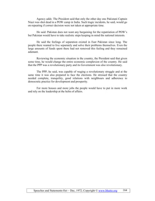 Speeches and Statements Oct – Dec, 1972; Copyright © www.bhutto.org 164
Agency adds: The President said that only the other day one Pakistani Captain
Niazi was shot dead in a POW camp in India. Such tragic incidents, he said, would go
on repeating if correct decision were not taken at appropriate time.
He said: Pakistan does not want any bargaining for the repatriation of POW’s
but Pakistan would have to take realistic steps keeping in mind the national interests.
He said the feelings of separation existed in East Pakistan since long. The
people there wanted to live separately and solve their problems themselves. Even the
large amounts of funds spent there had not removed this feeling and they remained
adamant.
Reviewing the economic situation in the country, the President said that given
some time, he would change the entire economic complexion of the country. He said
that the PPP was a revolutionary party and its Government was also revolutionary.
The PPP, he said, was capable of waging a revolutionary struggle and at the
same time it was also prepared to face the elections. He stressed that the country
needed complete, tranquility, good relations with neighbours and adherence to
democratic practice for development and prosperity.
For more houses and more jobs the people would have to put in more work
and rely on the leadership at the helm of affairs.
 