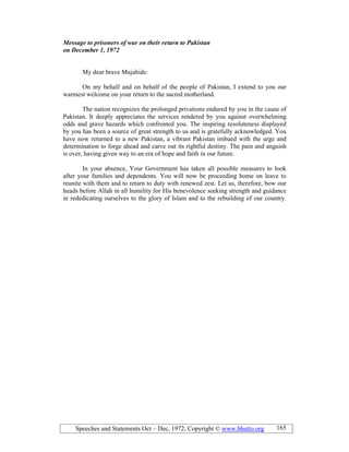 Speeches and Statements Oct – Dec, 1972; Copyright © www.bhutto.org 165
Message to prisoners of war on their return to Pakistan
on December 1, 1972
My dear brave Mujahids:
On my behalf and on behalf of the people of Pakistan, I extend to you our
warmest welcome on your return to the sacred motherland.
The nation recognizes the prolonged privations endured by you in the cause of
Pakistan. It deeply appreciates the services rendered by you against overwhelming
odds and grave hazards which confronted you. The inspiring resoluteness displayed
by you has been a source of great strength to us and is gratefully acknowledged. You
have now returned to a new Pakistan, a vibrant Pakistan imbued with the urge and
determination to forge ahead and carve out its rightful destiny. The pain and anguish
is over, having given way to an era of hope and faith in our future.
In your absence, Your Government has taken all possible measures to look
after your families and dependents. You will now be proceeding home on leave to
reunite with them and to return to duty with renewed zest. Let us, therefore, bow our
heads before Allah in all humility for His benevolence seeking strength and guidance
in rededicating ourselves to the glory of Islam and to the rebuilding of our country.
 