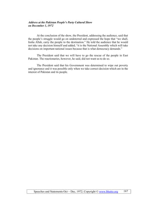 Speeches and Statements Oct – Dec, 1972; Copyright © www.bhutto.org 167
Address at the Pakistan People’s Party Cultural Show
on December 1, 1972
At the conclusion of the show, the President, addressing the audience, said that
the people’s struggle would go on undeterred and expressed the hope that “we shall,
Insha Allah, carry the people to the destination.” He told the audience that he would
not take any decision himself and added, “it is the National Assembly which will take
decisions on important national issues because that is what democracy demands.”
The President said that we will have to go the rescue of the people in East
Pakistan. The reactionaries, however, he said, did not want us to do so.
The President said that his Government was determined to wipe out poverty
and ignorance and it was possible only when we take correct decision which are in the
interest of Pakistan and its people.
 