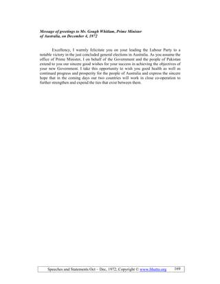 Speeches and Statements Oct – Dec, 1972; Copyright © www.bhutto.org 169
Message of greetings to Mr. Gough Whitlam, Prime Minister
of Australia, on December 4, 1972
Excellency, I warmly felicitate you on your leading the Labour Party to a
notable victory in the just concluded general elections in Australia. As you assume the
office of Prime Minister, I on behalf of the Government and the people of Pakistan
extend to you our sincere good wishes for your success in achieving the objectives of
your new Government. I take this opportunity to wish you good health as well as
continued progress and prosperity for the people of Australia and express the sincere
hope that in the coming days our two countries will work in close co-operation to
further strengthen and expend the ties that exist between them.
 