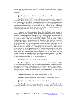 Speeches and Statements Oct – Dec, 1972; Copyright © www.bhutto.org 17
always come through a struggle, that if you are afraid to put up a struggle, you won’t
get your rights. So there are many subtle and concealed methods of espionage and of
intelligence.
Question: Do you think the situation has settled down now?
President: Relatively. We are in a happier position although I am getting
reports that efforts are being made to organize another strike. As a matter of fact we
have got some prior information about the Karachi strike. We were forewarned when
I was abroad. When I heard about the strike plan I made a phone call to the governor
of Sind from Sudan but I could not contact him. When I came to turkey, I phoned him
and said I have some information that there is going to be big labour trouble. The
Governor replied that it was taking place that very day.
I am receiving information again about plans for further unrest because the
general labour situation is settling down. But banks do not come in the category of
industries. Banks are commercial concerns. They don’t have any proletariat and are
not covered by general trade union rules regarding strikes. If all the banks strike, and
the financial houses come to a standstill, the economy would be badly affected –
especially, an economy like ours which is in the process of revival. Our economy is
still ailing. We all know it. If we are hit with bank strikes then the repercussions will
be far-reaching. But we have information on these plans. Apart from banks they are
also looking at some of the heavy industries, industries takes over by the Government.
Here, some business interests have a stake. They want to show that the public sector is
not as good as the private sector, and that we made a mistake in taking over heavy
industries. The industries which we call heavy are peanuts for you. However, they are
heavy for us. Well, some business interests don’t like what we have done. They want
to prove us wrong. So they are trying to incite the labour to go on strike. I think that is
really a dog in the manger attitude. But that is the way it is. But we are vigilant, we
are watching their moves and we are taking counter steps.
Question: you have done a lot for the farmers here.
President: And for the labourers too, and we must do more for them. When
we have more we can do more. You see, the base is very limited. We have a marginal
economy and within this marginal economy I have really gone to the brink, and I
can’t take even a single step further because it may, at the present stage, mean
complete collapse. But with greater production and hard work when the base expands
our policy will always be tilted in favour of the proletariat.
Question: What are the main causes of concern now for you?
President: Peace, political unity, political balance and economic revival.
Question: How would you like to see you nation after ten years?
President: This country has great potential, very great potential, and I say this,
not because I am the president of this country. As a matter of fact, I really never
 