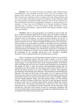 Speeches and Statements Oct – Dec, 1972; Copyright © www.bhutto.org 172
Question: I am very proud of being in your audience today. Besides being a
Parliamentarian, I am a journalist. I am also an artist. You are very familiar to the
people of Iran, and that is why we have been encouraged to ask you questions very
freely. You have just said about contacts in summer and winter between Pakistan and
Iran. I am the editor of the humorous and satirist magazine. I prefer Pakistanis should
go to Iran in summer and Iranians should come here in winter. We have already close
links with Pakistan and whatever is happening in Pakistan, we always look at it very
carefully. As I know, there are 146 Members in the ational Assembly of Pakistan
and afterwards, according to the new Constitution, another 60 Members will be
added. To add these 60 members, would you dissolve the ational Assembly or adopt
some other methods?
President: This is a very good question, so I would like to answer it fully. We
have not had a Constitution approved by the people since the inception of Pakistan.
This is one of the reasons why we faced so many difficulties. That our Constitution
should be drawn by the people is our major and prime objective. On the 20th
of
October, we arrived at an all party unanimous agreement on the basic principles of
future Constitution. Now the National Assembly of Pakistan has to fill in the details.
And this being a truly representative Assembly of the people, the task of drawing a
Constitution of the people is well within our grasp. We cannot be unmindful of past
experience. We recall that in the fifties, the Constituent Assembly failed to draw up a
Constitution because the Members were told that they would cease to be Members as
soon as the Constitution was framed. I am not certain, therefore, that the framing of
the Constitution by the Assembly should lead to the Assembly’s immediate
dissolution. That is a practical problem for a political party to consider.
There is no question of our being afraid of elections. We have won every bye-
election with a thumping majority. Early this month in Sialkot, we won by about
35,000 votes. But the more important question is that if we are going to have general
elections again, so soon after the last once, all the emotional questions, all the hatred,
all the wild allegations will be let loose, and this cannot but hamper our reconstruction
and impede our effort to repair the material and psychological damage that was
sustained last year. How will this serve the interests of the common man? In 1970, we
had the first general elections in 22 years of Pakistan’s existence. What happened-
East Pakistanis started blaming West Pakistanis, West Pakistanis started blaming East
Pakistanis. The result was the division of the country. So, if we again go for fresh
general elections, before resolving the basic problems and removing the ground of all
recrimination between one province and another, I know what will happen. Punjabis
will start blaming Baluchs. Baluch will start blaming Pathans will start blaming
Sindhis, and there will again be bad blood. Now that we have had general elections
recently, our duty is first to mend the national fabric and then hold the next elections
in normal course. The present Government has a legal span of five years, during
which period we can consolidate the national framework, and the democratic set-up
will take root. Then there will be plenty of room for a democratic competition. But
none for mischief-makers and secessionists and people who uphold parochialism and
are heedless of the interest of the common man.
 