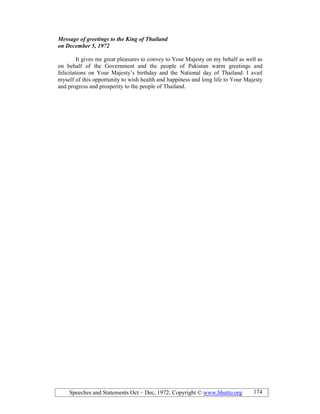 Speeches and Statements Oct – Dec, 1972; Copyright © www.bhutto.org 174
Message of greetings to the King of Thailand
on December 5, 1972
It gives me great pleasures to convey to Your Majesty on my behalf as well as
on behalf of the Government and the people of Pakistan warm greetings and
felicitations on Your Majesty’s birthday and the National day of Thailand. I avail
myself of this opportunity to wish health and happiness and long life to Your Majesty
and progress and prosperity to the people of Thailand.
 