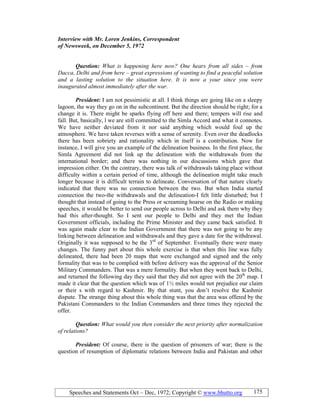 Speeches and Statements Oct – Dec, 1972; Copyright © www.bhutto.org 175
Interview with Mr. Loren Jenkins, Correspondent
of ewsweek, on December 5, 1972
Question: What is happening here now? One hears from all sides – from
Dacca, Delhi and from here – great expressions of wanting to find a peaceful solution
and a lasting solution to the situation here. It is now a your since you were
inaugurated almost immediately after the war.
President: I am not pessimistic at all. I think things are going like on a sleepy
lagoon, the way they go on in the subcontinent. But the direction should be right; for a
change it is. There might be sparks flying off here and there; tempers will rise and
fall. But, basically, l we are still committed to the Simla Accord and what it connotes.
We have neither deviated from it nor said anything which would foul up the
atmosphere. We have taken reverses with a sense of serenity. Even over the deadlocks
there has been sobriety and rationality which in itself is a contribution. Now for
instance, I will give you an example of the delineation business. In the first place, the
Simla Agreement did not link up the delineation with the withdrawals from the
international border; and there was nothing in our discussions which gave that
impression either. On the contrary, there was talk of withdrawals taking place without
difficulty within a certain period of time, although the delineation might take much
longer because it is difficult terrain to delineate. Conversation of that nature clearly
indicated that there was no connection between the two. But when India started
connection the two-the withdrawals and the delineation-I felt little disturbed; but I
thought that instead of going to the Press or screaming hoarse on the Radio or making
speeches, it would be better to send our people across to Delhi and ask them why they
had this after-thought. So I sent our people to Delhi and they met the Indian
Government officials, including the Prime Minister and they came back satisfied. It
was again made clear to the Indian Government that there was not going to be any
linking between delineation and withdrawals and they gave a date for the withdrawal.
Originally it was supposed to be the 3rd
of September. Eventually there were many
changes. The funny part about this whole exercise is that when this line was fully
delineated, there had been 20 maps that were exchanged and signed and the only
formality that was to be complied with before delivery was the approval of the Senior
Military Commanders. That was a mere formality. But when they went back to Delhi,
and returned the following day they said that they did not agree with the 20th
map. I
made it clear that the question which was of 1½ miles would not prejudice our claim
or their s with regard to Kashmir. By that stunt, you don’t resolve the Kashmir
dispute. The strange thing about this whole thing was that the area was offered by the
Pakistani Commanders to the Indian Commanders and three times they rejected the
offer.
Question: What would you then consider the next priority after normalization
of relations?
President: Of course, there is the question of prisoners of war; there is the
question of resumption of diplomatic relations between India and Pakistan and other
 