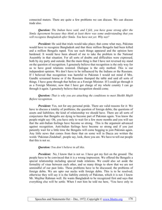 Speeches and Statements Oct – Dec, 1972; Copyright © www.bhutto.org 176
connected maters. There are quite a few problems we can discuss. We can discuss
trade also.
Question: The Indian have said, and I felt, you have gone strong after the
Simla Agreement because they think at least there was some understanding that you
will recognize Bangladesh after Simla. You have not yet. Why not?
President: He said that trials would take place; that come what may, Pakistan
would have to recognize Bangladesh and that three million Bengalis had been killed
and a million Bengalis raped. You see such things appeared and the opinion here
hardened. It would have been absurd of me to take the problem to the National
Assembly in that situation. For all sorts of doubts and difficulties were expressed,
both by my party and outside. But the main thing is that I have not reversed my stand
on the question of recognition. I genuinely believe that recognition is the only way for
us to have good relations restored. Dialogue is the only method. This is our
independent opinion. We don’t have to be influenced by the Indians or the Russians.
If I believed that recognition was harmful to Pakistan I would not mind if Mrs.
Gandhi screamed hoarse or if the Russians thumped the table and said all sorts of
things. I have gone through that before as a Foreign Minister. If I could go through it
as a Foreign Minister, now that I have got charge of my whole country I can go
through it again. I genuinely believe that recognition should come.
Question: That is why you are attaching the conditions to meet Sheikh Mujib
Before recognition.
President: Yes, not for any personal pride. There are valid reasons for it: We
have to discuss a totality of problems; the question of foreign debts; the questions of
assets and liabilities; the kind of relationship we should have. There are all sorts of
conjectures that Bengalis are dying to become part of Pakistan again. You know the
people might say: Oh, you have only to wait for a few more months and you will see
that the anti-Indian feelings have become so strong. This is the argument advanced
against recognition. Anti-Indian feelings have become so strong and if you just
patiently wait for a little time the Bengalis will come begging to join Pakistan again.
Any little news that comes from there that on some will in Dacca are written the
words ‘Pakistan Zindabad’, people say, look, there you are. We have to tell our people
that this is not so.
Question: You don’t believe in all this.
President: No, I know that is not so. I have got my feet on the ground. The
people have to be convinced that it is a wrong impression. We offered the Bengalis a
special relationship including special trade relations. We could also set aside the
formality of visas between each other, and so many things to show that we are not
unmindful of our past links. These problems have to be discussed; the problems of
foreign debts. We are upto our necks with foreign debts. This is to be resolved;
otherwise they will say it is the liability entirely of Pakistan, which it is not. I know
Mr. Mujibur Rahman well. He wants Bangladesh to be recognized first and says that
everything else will be settle. When I met him he told me here, ‘You have only to
 
