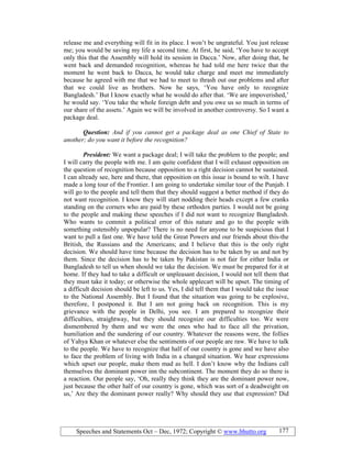 Speeches and Statements Oct – Dec, 1972; Copyright © www.bhutto.org 177
release me and everything will fit in its place. I won’t be ungrateful. You just release
me; you would be saving my life a second time. At first, he said, ‘You have to accept
only this that the Assembly will hold its session in Dacca.’ Now, after doing that, he
went back and demanded recognition, whereas he had told me here twice that the
moment he went back to Dacca, he would take charge and meet me immediately
because he agreed with me that we had to meet to thrash out our problems and after
that we could live as brothers. Now he says, ‘You have only to recognize
Bangladesh.’ But I know exactly what he would do after that. ‘We are impoverished,’
he would say. ‘You take the whole foreign debt and you owe us so much in terms of
our share of the assets.’ Again we will be involved in another controversy. So I want a
package deal.
Question: And if you cannot get a package deal as one Chief of State to
another; do you want it before the recognition?
President: We want a package deal; I will take the problem to the people; and
I will carry the people with me. I am quite confident that I will exhaust opposition on
the question of recognition because opposition to a right decision cannot be sustained.
I can already see, here and there, that opposition on this issue is bound to wilt. I have
made a long tour of the Frontier. I am going to undertake similar tour of the Punjab. I
will go to the people and tell them that they should suggest a better method if they do
not want recognition. I know they will start nodding their heads except a few cranks
standing on the corners who are paid by these orthodox parties. I would not be going
to the people and making these speeches if I did not want to recognize Bangladesh.
Who wants to commit a political error of this nature and go to the people with
something ostensibly unpopular? There is no need for anyone to be suspicious that I
want to pull a fast one. We have told the Great Powers and our friends about this-the
British, the Russians and the Americans; and I believe that this is the only right
decision. We should have time because the decision has to be taken by us and not by
them. Since the decision has to be taken by Pakistan is not fair for either India or
Bangladesh to tell us when should we take the decision. We must be prepared for it at
home. If they had to take a difficult or unpleasant decision, I would not tell them that
they must take it today; or otherwise the whole applecart will be upset. The timing of
a difficult decision should be left to us. Yes, I did tell them that I would take the issue
to the National Assembly. But I found that the situation was going to be explosive,
therefore, I postponed it. But I am not going back on recognition. This is my
grievance with the people in Delhi, you see. I am prepared to recognize their
difficulties, straightway, but they should recognize our difficulties too. We were
dismembered by them and we were the ones who had to face all the privation,
humiliation and the sundering of our country. Whatever the reasons were, the follies
of Yahya Khan or whatever else the sentiments of our people are raw. We have to talk
to the people. We have to recognize that half of our country is gone and we have also
to face the problem of living with India in a changed situation. We hear expressions
which upset our people, make them mad as hell. I don’t know why the Indians call
themselves the dominant power inn the subcontinent. The moment they do so there is
a reaction. Our people say, ‘Oh, really they think they are the dominant power now,
just because the other half of our country is gone, which was sort of a deadweight on
us,’ Are they the dominant power really? Why should they use that expression? Did
 