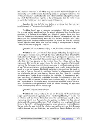 Speeches and Statements Oct – Dec, 1972; Copyright © www.bhutto.org 178
the Americans ever use it in NATO? If they are dominant then their strength will be
intrinsically known and measured. Such things come as a grave provocation to a part
of the subcontinent, which has been far from subservient to the other part historically
and which the Indians always regarded as the terrible people from the North. I went
on tour to the Frontier and I have seen the mood of the people.
Question: Do you feel that this feeling is so strong that there is every
possibility again of Pakistan confronting India?
President: I don’t want to encourage confrontation. I think we would like to
live in peace and we should not have that sort of relationship. But they also must
contribute to it. Politics do not belong to a historical vacuum. There have been
historical factors in the subcontinent and in East Pakistan’s separation we have lost
our national unity and lost in many ways. But there are other problems. India cannot
put her fingers into the fire without burning them. The point is that these are avoidable
irritants, specially those which stem from the feeling of having become so mighty.
Those who are really mighty don’t show off.
Question: You feel that India is trying to rub Pakistan’s nose in the dust?
President: I don’t know whether she is dong it deliberately. But a power does
not emerge as dominant merely through the pranks of last year when it has terrible
food deficits and draught and poverty and misery. A great power does not do small
things like this. We returned all their prisoners, each one of them. They returned us
only those they had captured on the western front. They should not use these
expressions. They used to get angry with me for using the expression of a thousand-
year war. But that was a metaphorical expression, used to mobilize my people in time
of war. When you are at war, you don’t demoralize your people. You mobilize your
people in every way you can. The British had to do it, the Americans did it and we
had to do it. That was the word they caught on. But they have been dangling it around
and it is brought out every time I or any foreigner sees them. Now this expression
‘dominant power’ is exactly the obverse of the expression ‘ a thousand-year war’.
Does it not imply, without being a metaphor, a constant threatening stance? How can
United States take the position that India is the dominant power in this region? We
don’t regard India as a dominant power, even after the separation of East Pakistan.
India’s friendship we are prepared to accept but India’s leadership we will never
accept. Indian hegemony we will never accept.
Question: Do you have any choice?
President: Of course, we have. We are not down and out. We mobilize our
people against any form of hegemony, When I was Foreign Minister, we had the best
of relations with the United States but when the United States wanted to have
overbearing control over Pakistan, then the people, who believe in their national
destiny and independence, did not say, ‘Well, all right we have no choice but to get
kicked in the teeth.’ I told them that our people would not accept a position like that.
We had strains for some period. Our relations are excellent now, and if the Russians
tried to dominate us, even though they are much bigger than the Indians, we won’t
 