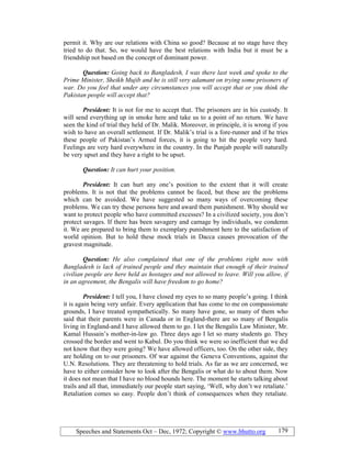 Speeches and Statements Oct – Dec, 1972; Copyright © www.bhutto.org 179
permit it. Why are our relations with China so good? Because at no stage have they
tried to do that. So, we would have the best relations with India but it must be a
friendship not based on the concept of dominant power.
Question: Going back to Bangladesh, I was there last week and spoke to the
Prime Minister, Sheikh Mujib and he is still very adamant on trying some prisoners of
war. Do you feel that under any circumstances you will accept that or you think the
Pakistan people will accept that?
President: It is not for me to accept that. The prisoners are in his custody. It
will send everything up in smoke here and take us to a point of no return. We have
seen the kind of trial they held of Dr. Malik. Moreover, in principle, it is wrong if you
wish to have an overall settlement. If Dr. Malik’s trial is a fore-runner and if he tries
these people of Pakistan’s Armed forces, it is going to hit the people very hard.
Feelings are very hard everywhere in the country. In the Punjab people will naturally
be very upset and they have a right to be upset.
Question: It can hurt your position.
President: It can hurt any one’s position to the extent that it will create
problems. It is not that the problems cannot be faced, but these are the problems
which can be avoided. We have suggested so many ways of overcoming these
problems. We can try these persons here and award them punishment. Why should we
want to protect people who have committed excesses? In a civilized society, you don’t
protect savages. If there has been savagery and carnage by individuals, we condemn
it. We are prepared to bring them to exemplary punishment here to the satisfaction of
world opinion. But to hold these mock trials in Dacca causes provocation of the
gravest magnitude.
Question: He also complained that one of the problems right now with
Bangladesh is lack of trained people and they maintain that enough of their trained
civilian people are here held as hostages and not allowed to leave. Will you allow, if
in an agreement, the Bengalis will have freedom to go home?
President: I tell you, I have closed my eyes to so many people’s going. I think
it is again being very unfair. Every application that has come to me on compassionate
grounds, I have treated sympathetically. So many have gone, so many of them who
said that their parents were in Canada or in England-there are so many of Bengalis
living in England-and I have allowed them to go. I let the Bengalis Law Minister, Mr.
Kamal Hussain’s mother-in-law go. Three days ago I let so many students go. They
crossed the border and went to Kabul. Do you think we were so inefficient that we did
not know that they were going? We have allowed officers, too. On the other side, they
are holding on to our prisoners. Of war against the Geneva Conventions, against the
U.N. Resolutions. They are threatening to hold trials. As far as we are concerned, we
have to either consider how to look after the Bengalis or what do to about them. Now
it does not mean that I have no blood hounds here. The moment he starts talking about
trails and all that, immediately our people start saying, ‘Well, why don’t we retaliate.’
Retaliation comes so easy. People don’t think of consequences when they retaliate.
 