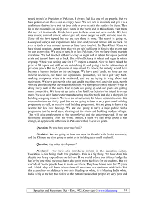 Speeches and Statements Oct – Dec, 1972; Copyright © www.bhutto.org 18
regard myself as President of Pakistan. I always feel like one of our people. But we
have potential and this is not an empty boast. We are rich in minerals and yet it is a
misfortune that we have not yet been able to even scratch the surface for them. They
lie in the mountains in Gilgit and Hunza in the north and in Baluchistan, vast tracts
that are rich in minerals. People have gone to these areas and seen marble. We have
ruby mines; emarald mines; natural gas; oil; some copper as well; and also iron ore.
Some oil we have tapped but we are sure there is more. The search is going on.
Geological surveys and explorations take time, and political turmoil sets us back. No
even a tenth of our mineral resources have been touched. In Dera Ghazi Khan we
have found uranium. Apart from that we are self-sufficient in food to the extent that
we can export rice. We used to send it to East Pakistan. Now we have found markets
elsewhere. We had reached self-sufficiency in sugar and in wheat but again political
crisis and turmoil have set us back. But self-sufficiency in wheat and sugar is within
or grasp. Wheat was selling here for 171/2
rupees a maund. Now we have raised the
price to 20 rupees and still we are subsidizing it, and giving it to the ration-shops at
previous prices. But in Afghanistan it costs about 35 rupees, the subsidy would have
become a heavier burden on the exchequer. We have good lands, we have got our
mineral resources, we have our agricultural production, we have got very hard-
working manpower when it is motivated, and we are trying to bring about that
motivation. We have got people who can handle machines well and with ease, people
who are enterprising but they need motivation. We have got a textile industry which is
doing fairly well in the world. Our exports are going up and our goods are getting
more competitive. We have set up quite a few fertilizer factories but intend to set up
more. We also have factories for manufacturing machine tools and also a shipyard for
building sea-going vessels. We have an infrastructure for future industrialization. Our
communications are fairly good but we are going to have a very good road building
programme as well, as massive road building programme. We are going to have a big
scheme for low cost housing. We are also going to have a huge public works
programme ion the rural areas, clearing out the slums and building modern villages.
That will give employment to the unemployed and the underemployed. If we get
reasonable assistance from the world outside, I think we can bring about a real
change, an appreciable difference in Pakistan within five to ten years.
Question: Do you have your steel mill?
President: We are going to have one now in Karachi with Soviet assistance,
and the Chinese are also going to assist us in building up a small steel mill.
Question: Any other development?
President: We have also introduced reform in the education system.
Education is now being made free gradually. This is a big thing. We have done this
despite our heavy expenditure on defence. If we could reduce our defence budget by
half or by one-third, we could have also given more facilities for the students. But we
can’t do it. So the people have to make sacrifices. They have borne them for 25 years
and, I think, they will have to bear them till we come to a settlement with India. But
this expenditure on defence is not only bleeding us white, it is bleeding India white.
India is big at the top but hollow at the bottom because her people are very poor and
 