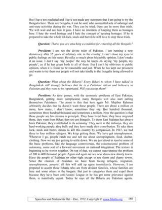 Speeches and Statements Oct – Dec, 1972; Copyright © www.bhutto.org 180
But I have not retaliated and I have not made any statement that I am going to try the
Bengalis here. There are Bengalis, it can be said, who committed acts of sabotage and
anti-state activities during the war. They can be tried; there can be more than trials.
We will wait and see how it goes. I have no intention of keeping them as hostages
here. I hate the word hostage and I hate the concept of keeping hostages. If he is
prepared to take the whole lot-lock, stock and barrel-he will have to stop these trials.
Question: That is you are attaching a condition for returning all the Bengalis?
President: I am not the divine ruler of Pakistan. I am running a new
democracy after 15 years of arbitrary rule in the country. I can’t close my eyes to
public feelings on this mater. He talks so much about his public opinion. I don’t make
it an issue. I don’t say ‘my people’ the way he keeps on saying ‘my people, my
people’, as if he has given birth to all of them. But I can’t be oblivious to public
opinion, when it is found to be reasonable and just. When he has kept our prisoners
and wants to try them our people will not take kindly to the Bengalis being allowed to
go.
Question: What about the Biharis? Every Bihari to whom I have talked in
Bangladesh still strongly believes that he is a Pakistani citizen and believers in
Pakistan and they want to be repatriated. Will you accept them?
President: As time passes, with the economic problems of East Pakistan,
Bangladesh, getting more complicated, many Bengalis will also start calling
themselves Pakistanis. The point is this that here again Mr. Mujibur Rahman
arbitrarily decides that he doesn’t want these people. There are about a million or
more, how many, I don’t know, sometimes they say, five hundred thousand,
sometimes three hundred thousand and sometimes a million. Now the question is that
these people are his citizens in principle. They have lived there, they have migrated
there, they went from Bihar; they too are Bengalis. To them East Pakistan has always
been Pakistan; they contributed to its economy. They were in the railways, they are
hard-working people, they built and they have made their contribution. To take them
lock, stock and barrel, means to kill this country by compassion. In 1947, we had
three to four million refugees. We keep getting them. We have got unemployment.
Wherever I go, people catch me and tell me about unemployment, food, shelter,
clothing. Now we are just getting to settle down. We are just about to resolve some of
the basic problems, like the language controversies, the constitutional problem of
autonomy, some sort of a forward movement on national integration. The texture is
beginning to be woven together. On top of that, we cannot superimpose the problem
of 300 to 400 thousand people. Again and again we see new slums new shanty towns.
Have the people of Pakistan no other right except to see slums and shanty towns.
Since the creation of Pakistan, we have been facing refugees, migration,
unemployment, poverty, all this will add up again immediately. However, I am
prepared to accept those Biharis who are from divided families, whose families are
here and some others in the bargain. But just to categories them and expel them
because they have been anti-Awami League or he has got some grievance against
them, is manifestly unjust. Today he says all the Biharis are Pakistani agents.
 