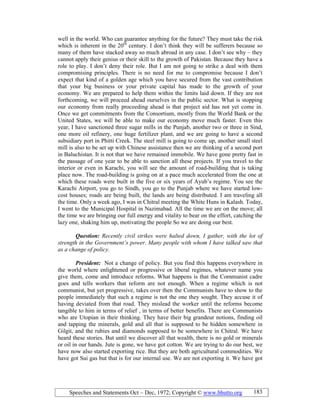 Speeches and Statements Oct – Dec, 1972; Copyright © www.bhutto.org 183
well in the world. Who can guarantee anything for the future? They must take the risk
which is inherent in the 20th
century. I don’t think they will be sufferers because so
many of them have stacked away so much abroad in any case. I don’t see why – they
cannot apply their genius or their skill to the growth of Pakistan. Because they have a
role to play. I don’t deny their role. But I am not going to strike a deal with them
compromising principles. There is no need for me to compromise because I don’t
expect that kind of a golden age which you have secured from the vast contribution
that your big business or your private capital has made to the growth of your
economy. We are prepared to help them within the limits laid down. If they are not
forthcoming, we will proceed ahead ourselves in the public sector. What is stopping
our economy from really proceeding ahead is that project aid has not yet come in.
Once we get commitments from the Consortium, mostly from the World Bank or the
United States, we will be able to make our economy move much faster. Even this
year, I have sanctioned three sugar mills in the Punjab, another two or three in Sind,
one more oil refinery, one huge fertilizer plant, and we are going to have a second
subsidiary port in Phitti Creek. The steel mill is going to come up, another small steel
mill is also to be set up with Chinese assistance then we are thinking of a second port
in Baluchistan. It is not that we have remained immobile. We have gone pretty fast in
the passage of one year to be able to sanction all these projects. If you travel to the
interior or even in Karachi, you will see the amount of road-building that is taking
place now. The road-building is going on at a pace much accelerated from the one at
which these roads were built in the five or six years of Ayub’s regime. You see the
Karachi Airport, you go to Sindh, you go to the Punjab where we have started low-
cost houses; roads are being built, the lands are being distributed. I am traveling all
the time. Only a week ago, I was in Chitral meeting the White Huns in Kalash. Today,
I went to the Municipal Hospital in Nazimabad. All the time we are on the move; all
the time we are bringing our full energy and vitality to bear on the effort, catching the
lazy one, shaking him up, motivating the people So we are doing our best.
Question: Recently civil strikes were halted down, I gather, with the lot of
strength in the Government’s power. Many people with whom I have talked saw that
as a change of policy.
President: Not a change of policy. But you find this happens everywhere in
the world where enlightened or progressive or liberal regimes, whatever name you
give them, come and introduce reforms. What happens is that the Communist cadre
goes and tells workers that reform are not enough. When a regime which is not
communist, but yet progressive, takes over then the Communists have to show to the
people immediately that such a regime is not the one they sought. They accuse it of
having deviated from that road. They mislead the worker until the reforms become
tangible to him in terms of relief , in terms of better benefits. There are Communists
who are Utopian in their thinking. They have their big grandeur notions, finding oil
and tapping the minerals, gold and all that is supposed to be hidden somewhere in
Gilgit, and the rubies and diamonds supposed to be somewhere in Chitral. We have
heard these stories. But until we discover all that wealth, there is no gold or minerals
or oil in our hands. Jute is gone, we have got cotton. We are trying to do our best, we
have now also started exporting rice. But they are both agricultural commodities. We
have got Sui gas but that is for our internal use. We are not exporting it. We have got
 