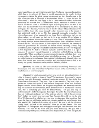 Speeches and Statements Oct – Dec, 1972; Copyright © www.bhutto.org 184
water-logged lands, we are trying to reclaim them. We have a pressure of population
which has to be relieved. We have to provide education to the people. In these
circumstances, taking the whole picture into account, we have literally gone to the
edge of the precipice at this stage to accommodate labour. If I could do more for
labour toady, I would be very happy to do it. I have exhorted workers to increase
production and to work hard. A worker must labour; otherwise he ceases to be a
worker and has no claim to a worker’s rights. We are going to do our best in the
future also. But this trouble was not unexpected. It was anticipated by me. I told my
colleagues. ‘No’ they said, ‘we have done all this for labour.’ They did not asses that
there would be forces who would mislead workers because it was in the interest of
their dialectical creed to do so. This has happened historically everywhere that
reforms have come. It has happened in our times. But we did not go back on our
labour policy; we will never go back on it. It is not possible. If we believe in
democracy we cannot turn our back to the poor man. There is no question of having
any unholy marriage with the industrialist class or others. If they misbehave, they will
be taken to task. But why should I allow myself to be criticized for running an
inefficient government? We overcame the labour trouble efficiently. Finally, they
should know, that people have reached the end of their tether. I waited for the people
to feel disgusted. We had to be lenient tactically; and they took that as a sign of
weakness. It was not. I wanted the people to realize that his kind of thing was being
unreasonable. When, according to my asse3ssment, the people get fed up, then I have
to give workers the warning that eh nation is tired of these antics. I say to them, don’t
get misled by these forces because they want that kind of turmoil, although it does not
serve their interest also. When the warnings were not heeded than we had to act
sharply and quickly. We should not be criticized for being efficient.
Question: You can’t say what you said about establishing democracy here,
because you have also arrested several political leaders and I understand you have
cracked down on some newspapers.
President: In which democratic society have arrests not taken place in times of
crisis, in times of trouble, in times of chaos? You can’t run a democracy by putting
paint on your nails. I am not a blockhead running the country. We have to be firm.
People have a right to speak. They have a right to make speeches. They have a right to
go out and express their point of view even on Bangladesh. When have I arrested
people who said that we should not recognize Bangladesh? But when they say that
they will overthrow this Government, break down the walls of the President’s House,
well, that is something you can’t do democratically. That you can only do
undemocratically. And if these people then expect that under the cover of democracy
they can violate each and every law of the land and get away with it, they are wrong.
Don’t for4get our country was known as West Pakistan. How did you run the wild
West? We have partly a tribal society. Just now two days ago, Marris got into their
heads that they can raid Quetta, and go and eat cakes and all that sort of things. Now
what should I do? Proclaim Jeffersonian edicts there? We have to tell the tribesmen,
‘young chaps, go back to the mountains’ don’t go and raid Quetta.’ We have
highlanders, all these people who are happy with the gun. They have that wild West
mentality. You went to the West and gave them democracy. But you had to
sometimes carry the big stick. In the democratic dispensation, the courts are open; the
 