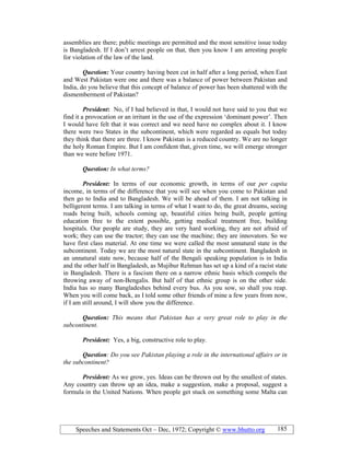 Speeches and Statements Oct – Dec, 1972; Copyright © www.bhutto.org 185
assemblies are there; public meetings are permitted and the most sensitive issue today
is Bangladesh. If I don’t arrest people on that, then you know I am arresting people
for violation of the law of the land.
Question: Your country having been cut in half after a long period, when East
and West Pakistan were one and there was a balance of power between Pakistan and
India, do you believe that this concept of balance of power has been shattered with the
dismemberment of Pakistan?
President: No, if I had believed in that, I would not have said to you that we
find it a provocation or an irritant in the use of the expression ‘dominant power’. Then
I would have felt that it was correct and we need have no complex about it. I know
there were two States in the subcontinent, which were regarded as equals but today
they think that there are three. I know Pakistan is a reduced country. We are no longer
the holy Roman Empire. But I am confident that, given time, we will emerge stronger
than we were before 1971.
Question: In what terms?
President: In terms of our economic growth, in terms of our per capita
income, in terms of the difference that you will see when you come to Pakistan and
then go to India and to Bangladesh. We will be ahead of them. I am not talking in
belligerent terms. I am talking in terms of what I want to do, the great dreams, seeing
roads being built, schools coming up, beautiful cities being built, people getting
education free to the extent possible, getting medical treatment free, building
hospitals. Our people are study, they are very hard working, they are not afraid of
work; they can use the tractor; they can use the machine; they are innovators. So we
have first class material. At one time we were called the most unnatural state in the
subcontinent. Today we are the most natural state in the subcontinent. Bangladesh in
an unnatural state now, because half of the Bengali speaking population is in India
and the other half in Bangladesh, as Mujibur Rehman has set up a kind of a racist state
in Bangladesh. There is a fascism there on a narrow ethnic basis which compels the
throwing away of non-Bengalis. But half of that ethnic group is on the other side.
India has so many Bangladeshes behind every bus. As you sow, so shall you reap.
When you will come back, as I told some other friends of mine a few years from now,
if I am still around, I will show you the difference.
Question: This means that Pakistan has a very great role to play in the
subcontinent.
President: Yes, a big, constructive role to play.
Question: Do you see Pakistan playing a role in the international affairs or in
the subcontinent?
President: As we grow, yes. Ideas can be thrown out by the smallest of states.
Any country can throw up an idea, make a suggestion, make a proposal, suggest a
formula in the United Nations. When people get stuck on something some Malta can
 