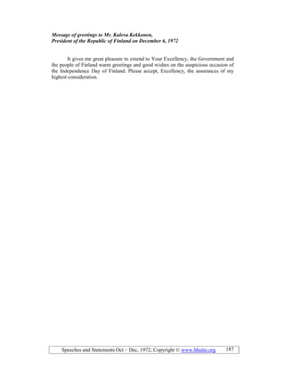 Speeches and Statements Oct – Dec, 1972; Copyright © www.bhutto.org 187
Message of greetings to Mr. Kaleva Kekkonen,
President of the Republic of Finland on December 6, 1972
It gives me great pleasure to extend to Your Excellency, the Government and
the people of Finland warm greetings and good wishes on the auspicious occasion of
the Independence Day of Finland. Please accept, Excellency, the assurances of my
highest consideration.
 