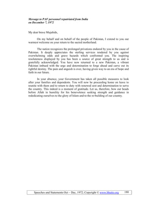 Speeches and Statements Oct – Dec, 1972; Copyright © www.bhutto.org 188
Message to PAF personnel repatriated from India
on December 7, 1972
My dear brave Mujahids,
On my behalf and on behalf of the people of Pakistan, I extend to you our
warmest welcome on your return to the sacred motherland.
The nation recognizes the prolonged privations endured by you in the cause of
Pakistan. It deeply appreciates the sterling services rendered by you against
overwhelming odds and grave hazards which confronted you. The inspiring
resoluteness displayed by you has been a source of great strength to us and is
gratefully acknowledged. You have now returned to a new Pakistan, a vibrant
Pakistan imbued with the urge and determination to forge ahead and carve out its
rightful destiny. The pain and anguish is over, having given way to an era of hope and
faith in our future.
In your absence, your Government has taken all possible measures to look
after your families and dependents. You will now be proceeding home on leave to
reunite with them and to return to duty with renewed zest and determination to serve
the country. This indeed is a moment of gratitude. Let us, therefore, bow our heads
before Allah in humility for his benevolence seeking strength and guidance in
rededicating ourselves to the glory of Islam and to the re-building of our country.
 