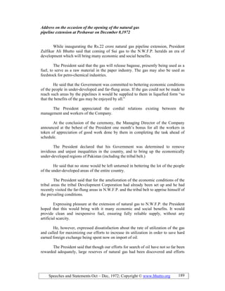 Speeches and Statements Oct – Dec, 1972; Copyright © www.bhutto.org 189
Address on the occasion of the opening of the natural gas
pipeline extension at Peshawar on December 8,1972
While inaugurating the Rs.22 crore natural gas pipeline extension, President
Zulfikar Ali Bhutto said that coming of Sui gas to the N.W.F.P. heralds an era of
development which will bring many economic and social benefits.
The President said that the gas will release bagasse, presently being used as a
fuel, to serve as a raw material in the paper industry. The gas may also be used as
feedstock for petro-chemical industries.
He said that the Government was committed to bettering economic conditions
of the people in under-developed and far-flung areas. If the gas could not be made to
reach such areas by the pipelines it would be supplied to them in liquefied form “so
that the benefits of the gas may be enjoyed by all.”
The President appreciated the cordial relations existing between the
management and workers of the Company.
At the conclusion of the ceremony, the Managing Director of the Company
announced at the behest of the President one month’s bonus for all the workers in
token of appreciation of good work done by them in completing the task ahead of
schedule.
The President declared that his Government was determined to remove
invidious and unjust inequalities in the country, and to bring up the economically
under-developed regions of Pakistan (including the tribal belt.)
He said that no stone would be left unturned in bettering the lot of the people
of the under-developed areas of the entire country.
The President said that for the amelioration of the economic conditions of the
tribal areas the tribal Development Corporation had already been set up and he had
recently visited the far-flung areas in N.W.F.P. and the tribal belt to apprise himself of
the prevailing conditions.
Expressing pleasure at the extension of natural gas to N.W.F.P. the President
hoped that this would bring with it many economic and social benefits. It would
provide clean and inexpensive fuel, ensuring fully reliable supply, without any
artificial scarcity.
He, however, expressed dissatisfaction about the rate of utilization of the gas
and called for maximizing our efforts to increase its utilization in order to save hard
earned foreign exchange being spent now on import of oil.
The President said that though our efforts for search of oil have not so far been
rewarded adequately, large reserves of natural gas had been discovered and efforts
 